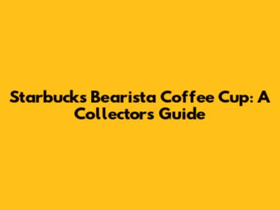 Starbucks Bearista Coffee Cup: A Collector's Guide