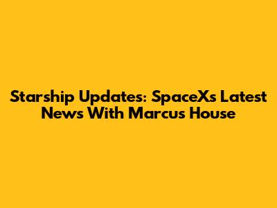 Starship Updates: SpaceX's Latest News With Marcus House
