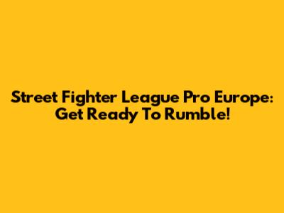Street Fighter League Pro Europe: Get Ready To Rumble!