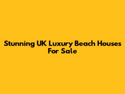 Stunning UK Luxury Beach Houses For Sale