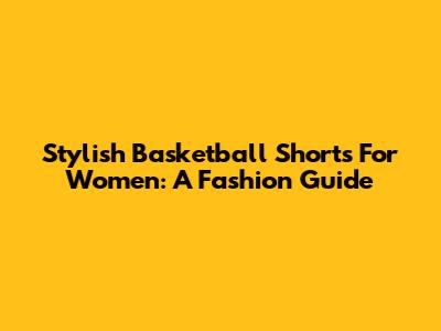 Stylish Basketball Shorts For Women: A Fashion Guide