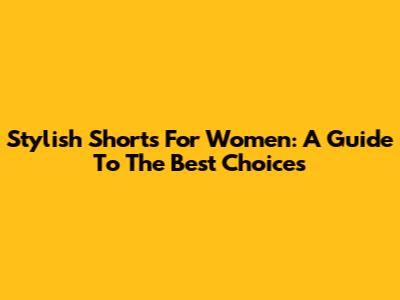 Stylish Shorts For Women: A Guide To The Best Choices