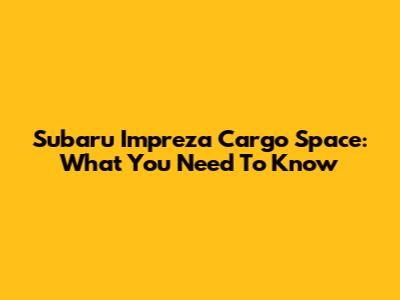 Subaru Impreza Cargo Space: What You Need To Know