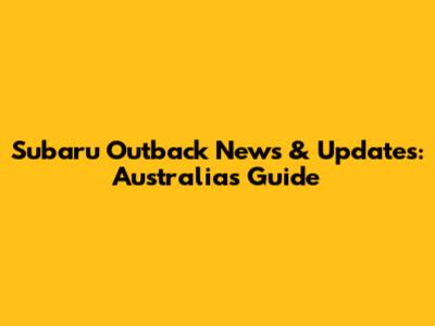 Subaru Outback News & Updates: Australia's Guide