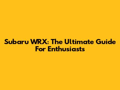 Subaru WRX: The Ultimate Guide For Enthusiasts
