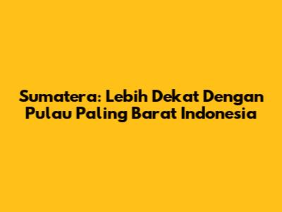 Sumatera: Lebih Dekat Dengan Pulau Paling Barat Indonesia