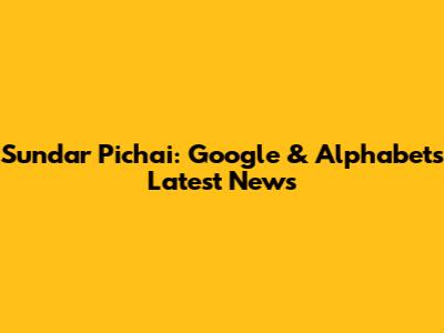 Sundar Pichai: Google & Alphabet's Latest News