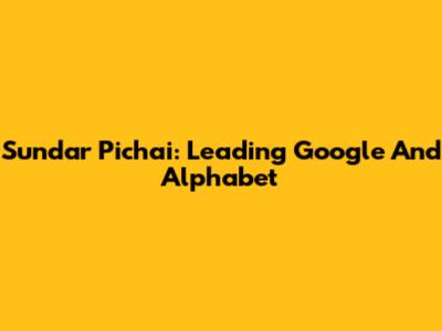 Sundar Pichai: Leading Google And Alphabet