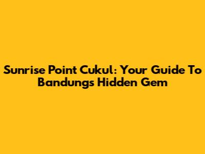 Sunrise Point Cukul: Your Guide To Bandung's Hidden Gem