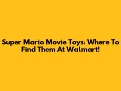 Super Mario Movie Toys: Where To Find Them At Walmart!
