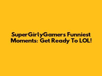 SuperGirlyGamer's Funniest Moments: Get Ready To LOL!