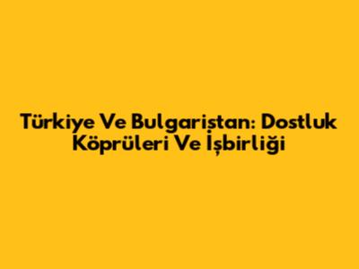 Türkiye Ve Bulgaristan: Dostluk Köprüleri Ve İşbirliği