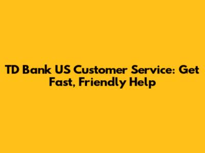 TD Bank US Customer Service: Get Fast, Friendly Help