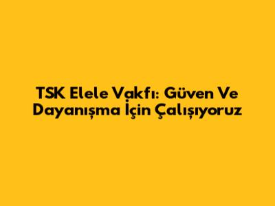 TSK Elele Vakfı: Güven Ve Dayanışma İçin Çalışıyoruz