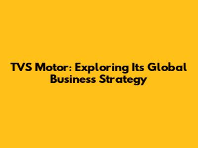 TVS Motor: Exploring Its Global Business Strategy