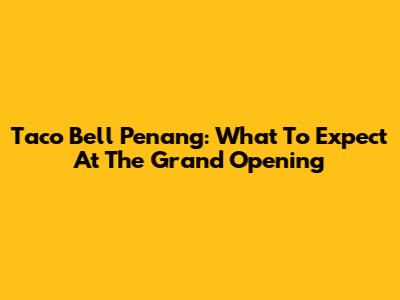 Taco Bell Penang: What To Expect At The Grand Opening