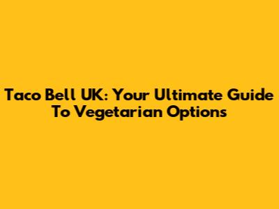 Taco Bell UK: Your Ultimate Guide To Vegetarian Options