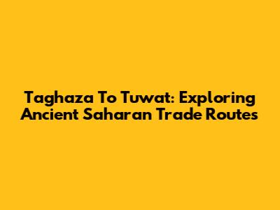 Taghaza To Tuwat: Exploring Ancient Saharan Trade Routes