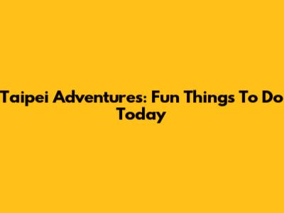 Taipei Adventures: Fun Things To Do Today