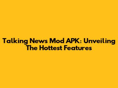 Talking News Mod APK: Unveiling The Hottest Features