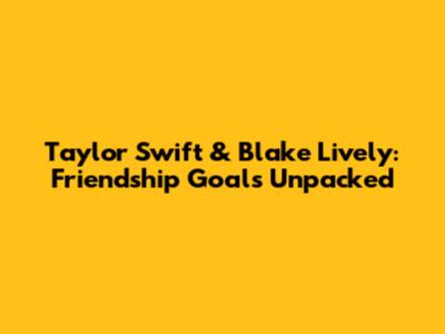 Taylor Swift & Blake Lively: Friendship Goals Unpacked
