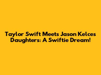 Taylor Swift Meets Jason Kelce's Daughters: A Swiftie Dream!