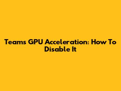 Teams GPU Acceleration: How To Disable It