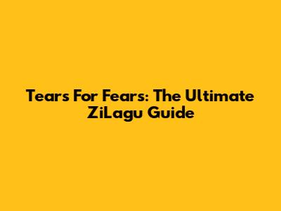 Tears For Fears: The Ultimate ZiLagu Guide