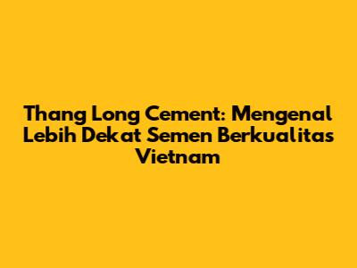 Thang Long Cement: Mengenal Lebih Dekat Semen Berkualitas Vietnam