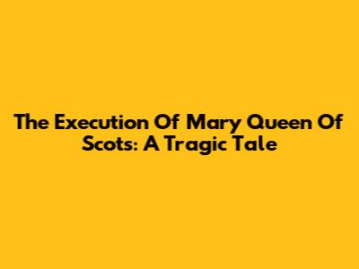The Execution Of Mary Queen Of Scots: A Tragic Tale