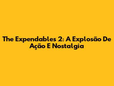 The Expendables 2: A Explosão De Ação E Nostalgia