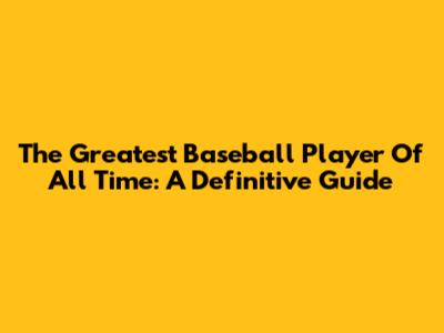 The Greatest Baseball Player Of All Time: A Definitive Guide