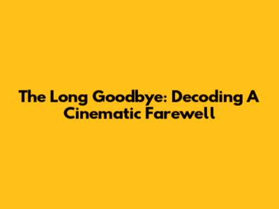 The Long Goodbye: Decoding A Cinematic Farewell