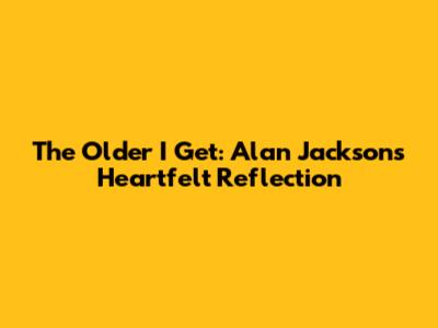 The Older I Get: Alan Jackson's Heartfelt Reflection