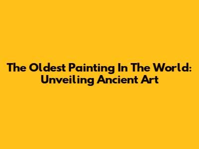 The Oldest Painting In The World: Unveiling Ancient Art