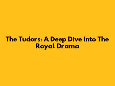 The Tudors: A Deep Dive Into The Royal Drama
