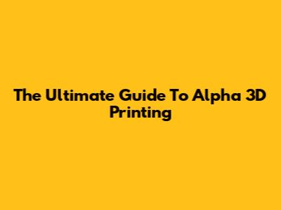 The Ultimate Guide To Alpha 3D Printing