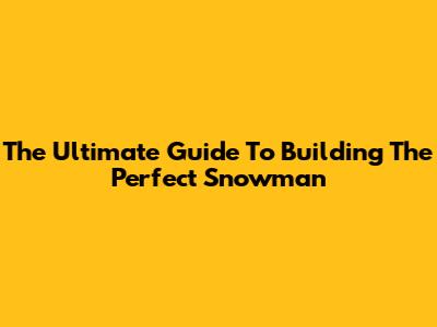 The Ultimate Guide To Building The Perfect Snowman
