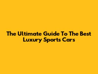 The Ultimate Guide To The Best Luxury Sports Cars