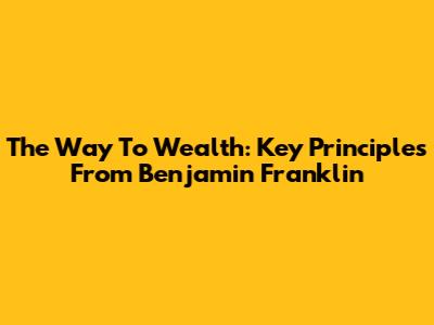 The Way To Wealth: Key Principles From Benjamin Franklin