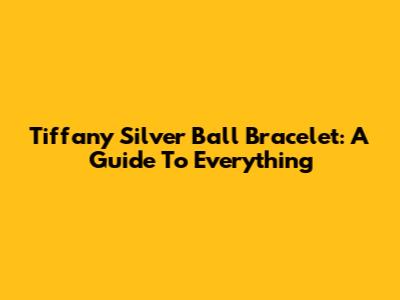 Tiffany Silver Ball Bracelet: A Guide To Everything