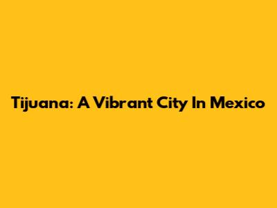 Tijuana: A Vibrant City In Mexico
