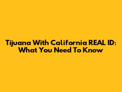 Tijuana With California REAL ID: What You Need To Know