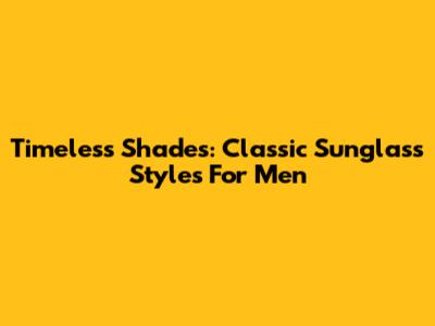 Timeless Shades: Classic Sunglass Styles For Men