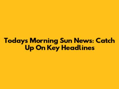 Today's Morning Sun News: Catch Up On Key Headlines