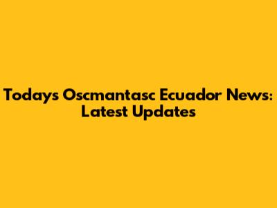 Today's Oscmantasc Ecuador News: Latest Updates