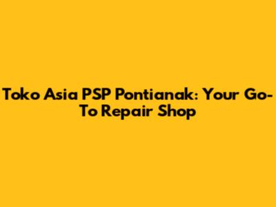 Toko Asia PSP Pontianak: Your Go-To Repair Shop