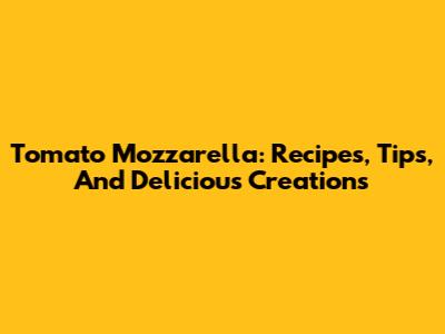 Tomato Mozzarella: Recipes, Tips, And Delicious Creations