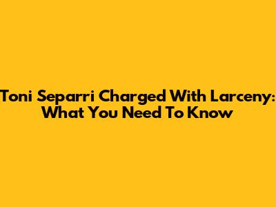 Toni Separri Charged With Larceny: What You Need To Know
