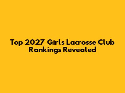 Top 2027 Girls Lacrosse Club Rankings Revealed
